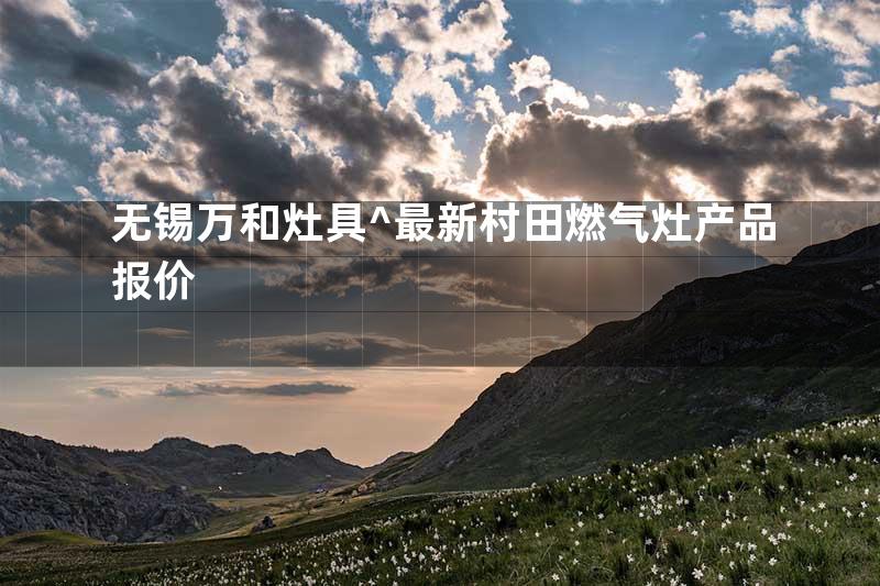无锡万和灶具^最新村田燃气灶产品报价